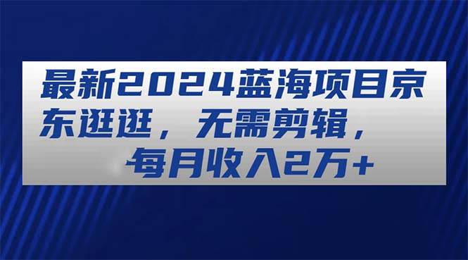 最新2024蓝海项目京东逛逛，无需剪辑，每月收入2万+-繁星副业