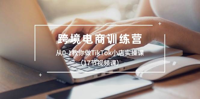 跨境电商训练营：从0-1教你做TikTok小店实操课（17节视频课）-繁星副业