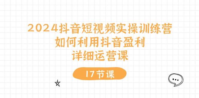 2024抖音短视频实操训练营：如何利用抖音盈利，详细运营课（17节视频课）-繁星副业