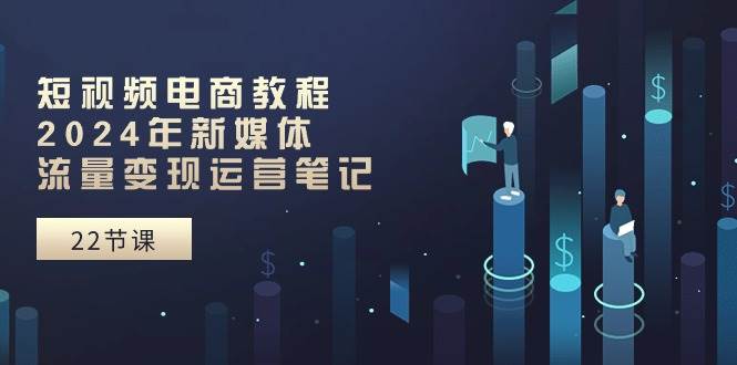 短视频电商教程：2024年新媒体流量变现运营笔记（25节课）-繁星副业