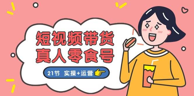 短视频带货真人零食号：更全面的零食带货教程：21节 实操+运营-繁星副业
