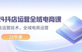 2024抖店运营-全域电商课,小店运营技术,全域电商运营(23节课)-繁星副业