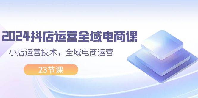 2024抖店运营-全域电商课，小店运营技术，全域电商运营（23节课）-繁星副业