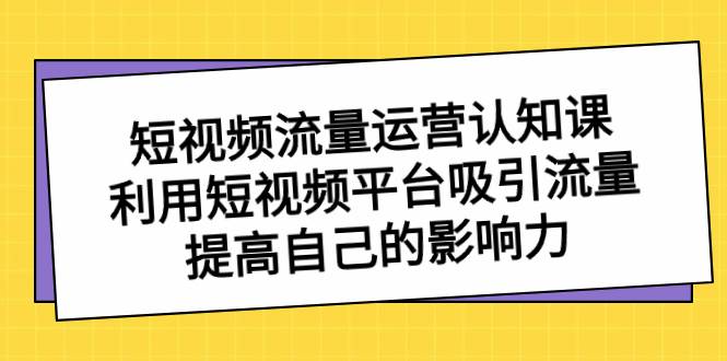 短视频流量-运营认知课，利用短视频平台吸引流量，提高自己的影响力-繁星副业