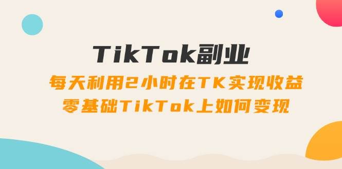 TikTok副业：每天利用2小时在TK实现收益，零基础TikTok上如何变现，34节程-繁星副业