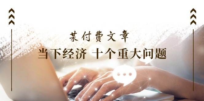 某付费文章《当下经济 十个重大问题》覆盖了大家关心的全部经济类话题-繁星副业