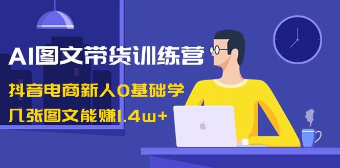 AI图文带货训练营：抖音电商新人0基础学，几张图文能赚1.4w+-繁星副业