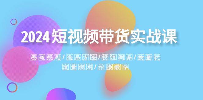 2024短视频带货实战课：赛道规划·选品方法·投流测品·放量玩法·流量规划-繁星副业