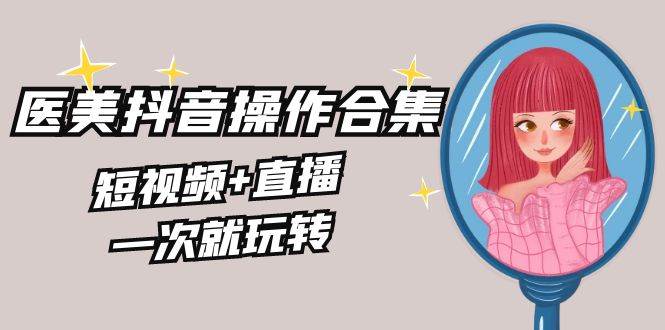 美业全干货·生美·医美抖音操作合集，短视频+直播，一次就玩转-繁星副业