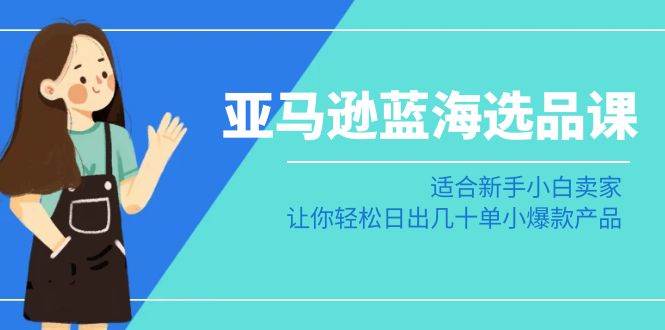 亚马逊-蓝海选品课：适合新手小白卖家，让你轻松日出几十单小爆款产品-繁星副业