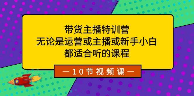 带货主播特训营：无论是运营或主播或新手小白，都适合听的课程-繁星副业