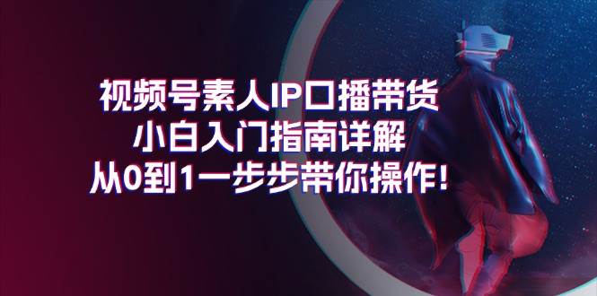 视频号素人IP口播带货小白入门指南详解，从0到1一步步带你操作!-繁星副业