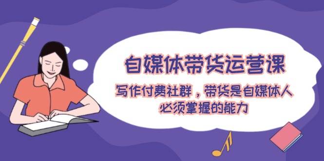 自媒体带货运营课：写作付费社群，带货是自媒体人必须掌握的能力-繁星副业