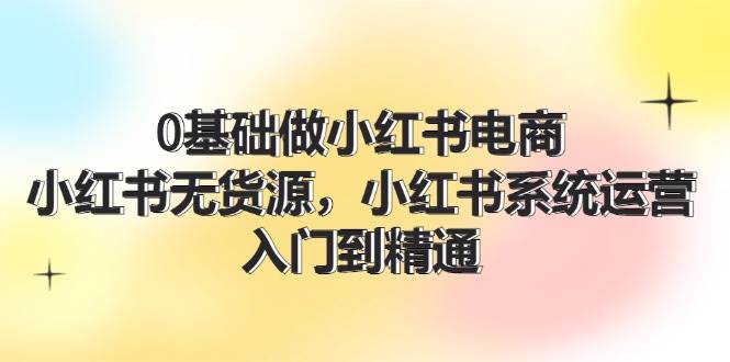 0基础做小红书电商，小红书无货源，小红书系统运营，入门到精通 (70节)-繁星副业