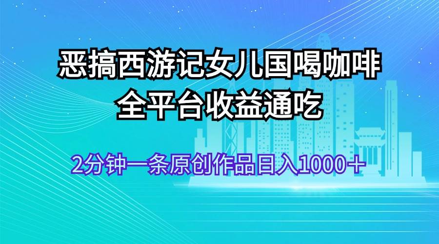 恶搞西游记女儿国喝咖啡 全平台收益通吃 2分钟一条原创作品日入1000＋-繁星副业