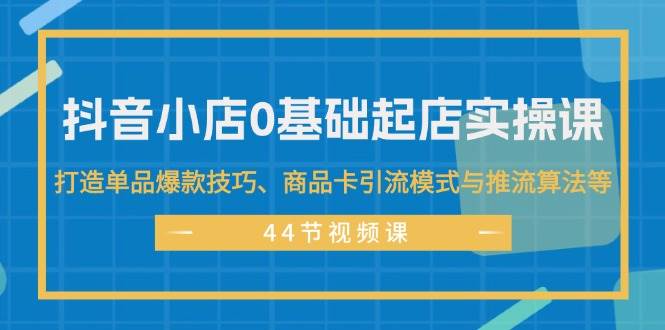 抖音小店0基础起店实操课，打造单品爆款技巧、商品卡引流模式与推流算法等-繁星副业