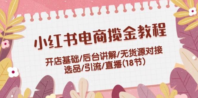 小红书电商揽金教程：开店基础/后台讲解/无货源对接/选品/引流/直播(18节)-繁星副业