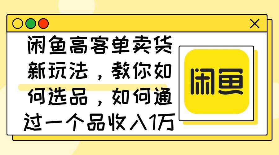 闲鱼高客单卖货新玩法，教你如何选品，如何通过一个品收入1万+-繁星副业