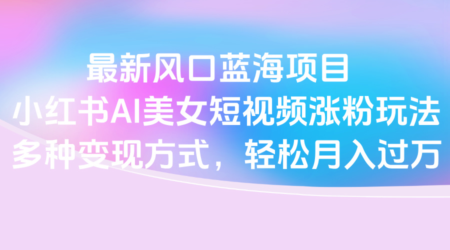 最新风口蓝海项目，小红书AI美女短视频涨粉玩法，多种变现方式轻松月入过万-繁星副业